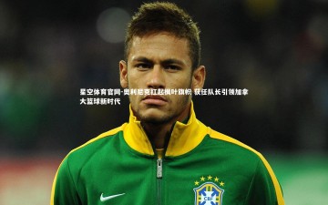 星空体育官网-奥利尼克扛起枫叶旗帜 获任队长引领加拿大篮球新时代