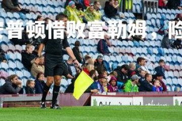 星空体育官网-南安普顿惜败富勒姆，险些拿下胜利，南安普顿vs富勒姆