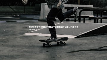 星空体育官网-韩国羽毛球选手连胜晋级半决赛，韩国羽毛球chae y j