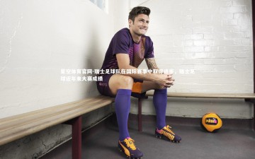 星空体育官网-瑞士足球队在国际赛事中取得进步，瑞士足球近年来大赛成绩