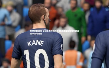 星空体育官网-坚韧意志铸就辉煌 欧洲诸强在世界杯预选赛中逆境突围