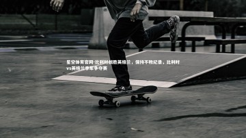 星空体育官网-比利时战胜英格兰，保持不败纪录，比利时vs英格兰季军争夺赛